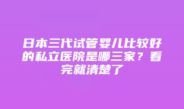 日本三代试管婴儿比较好的私立医院是哪三家？看完就清楚了