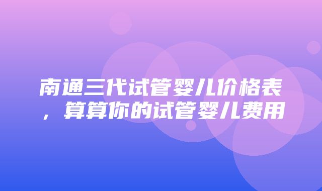 南通三代试管婴儿价格表，算算你的试管婴儿费用