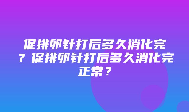 促排卵针打后多久消化完？促排卵针打后多久消化完正常？