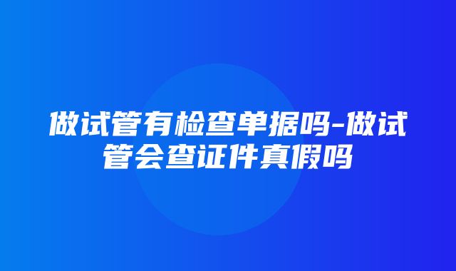 做试管有检查单据吗-做试管会查证件真假吗