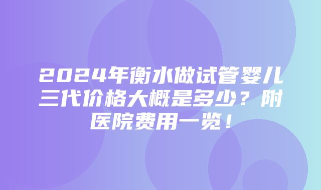 2024年衡水做试管婴儿三代价格大概是多少？附医院费用一览！