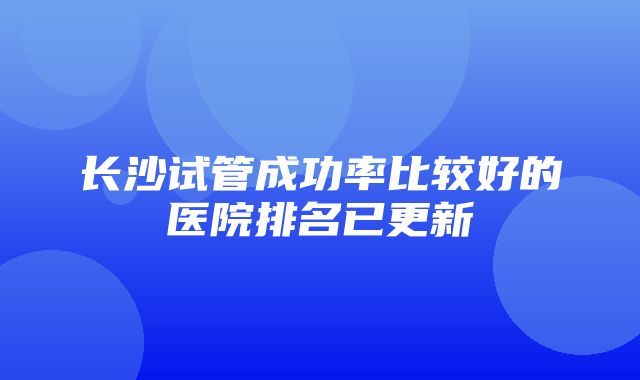 长沙试管成功率比较好的医院排名已更新