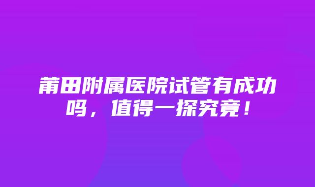 莆田附属医院试管有成功吗，值得一探究竟！