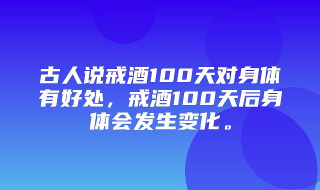 古人说戒酒100天对身体有好处，戒酒100天后身体会发生变化。