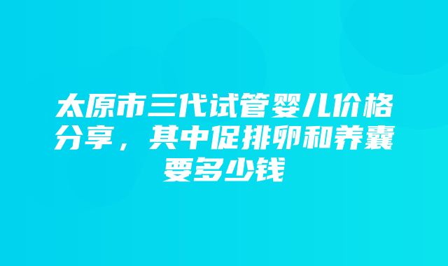 太原市三代试管婴儿价格分享，其中促排卵和养囊要多少钱