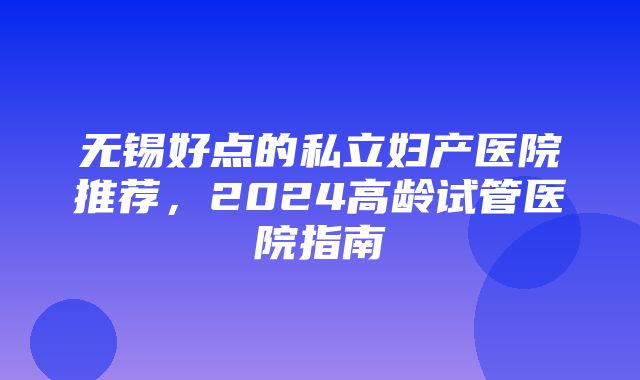 无锡好点的私立妇产医院推荐，2024高龄试管医院指南