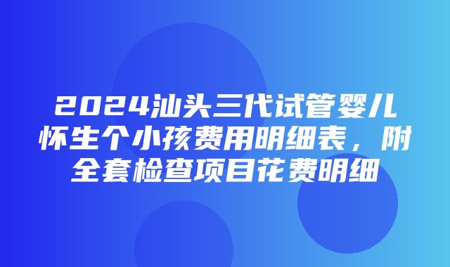 2024汕头三代试管婴儿怀生个小孩费用明细表，附全套检查项目花费明细