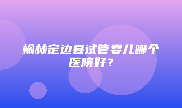 榆林定边县试管婴儿哪个医院好？