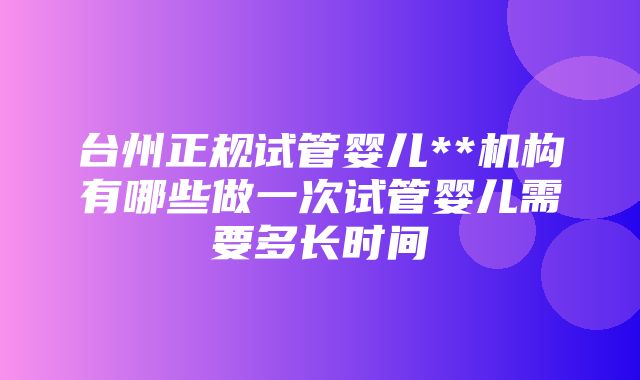 台州正规试管婴儿**机构有哪些做一次试管婴儿需要多长时间