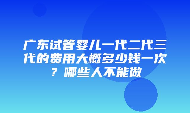 广东试管婴儿一代二代三代的费用大概多少钱一次？哪些人不能做