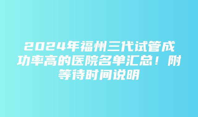 2024年福州三代试管成功率高的医院名单汇总！附等待时间说明