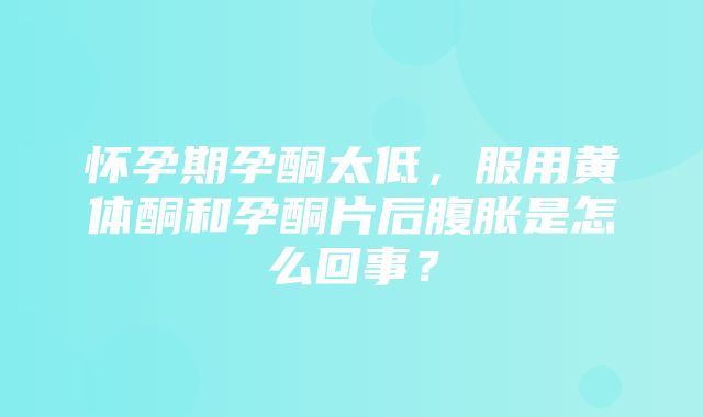 怀孕期孕酮太低，服用黄体酮和孕酮片后腹胀是怎么回事？