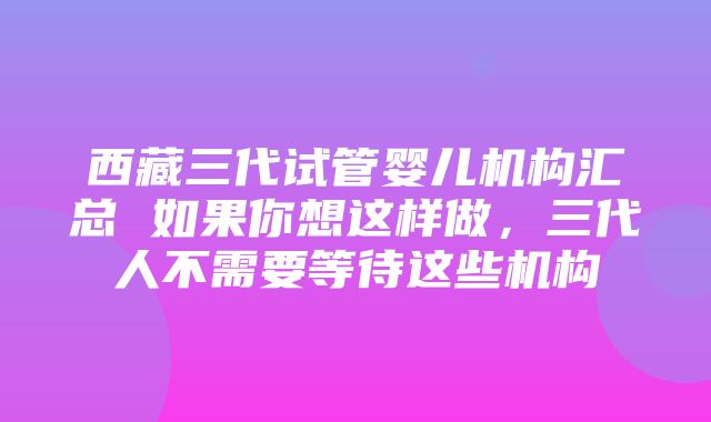 西藏三代试管婴儿机构汇总 如果你想这样做，三代人不需要等待这些机构