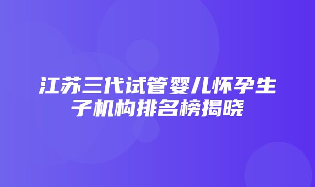 江苏三代试管婴儿怀孕生子机构排名榜揭晓