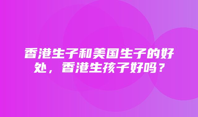 香港生子和美国生子的好处，香港生孩子好吗？