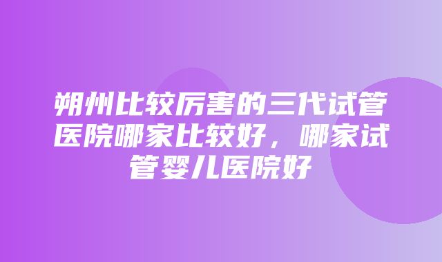 朔州比较厉害的三代试管医院哪家比较好，哪家试管婴儿医院好