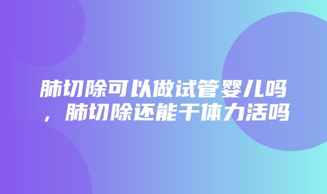 肺切除可以做试管婴儿吗，肺切除还能干体力活吗