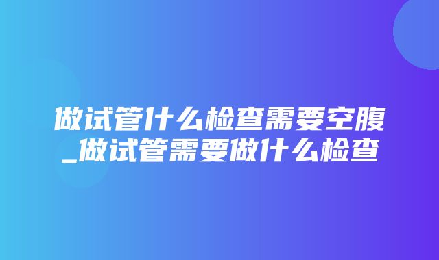 做试管什么检查需要空腹_做试管需要做什么检查