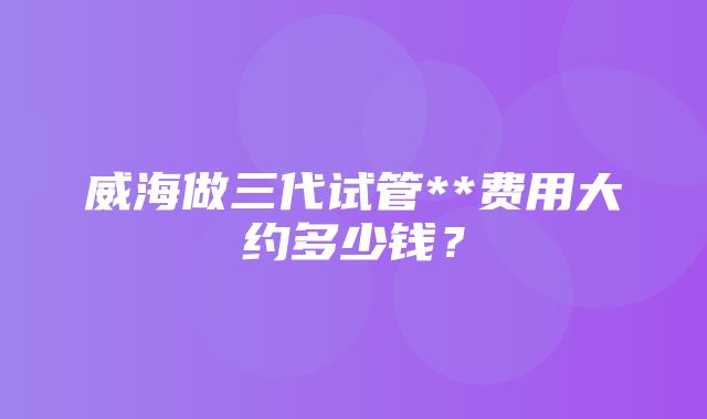 威海做三代试管**费用大约多少钱？