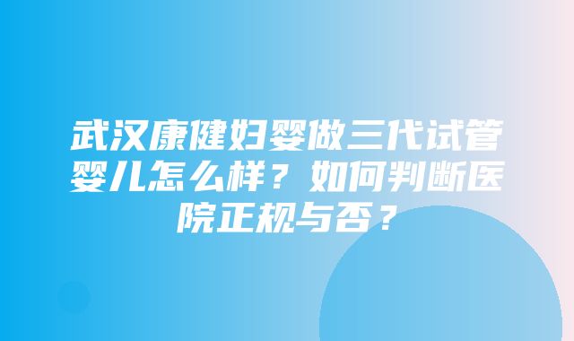 武汉康健妇婴做三代试管婴儿怎么样？如何判断医院正规与否？