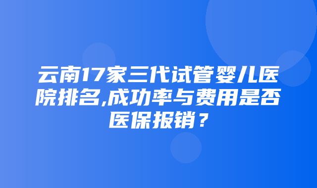 云南17家三代试管婴儿医院排名,成功率与费用是否医保报销？