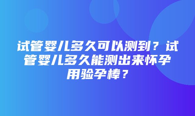 试管婴儿多久可以测到？试管婴儿多久能测出来怀孕用验孕棒？