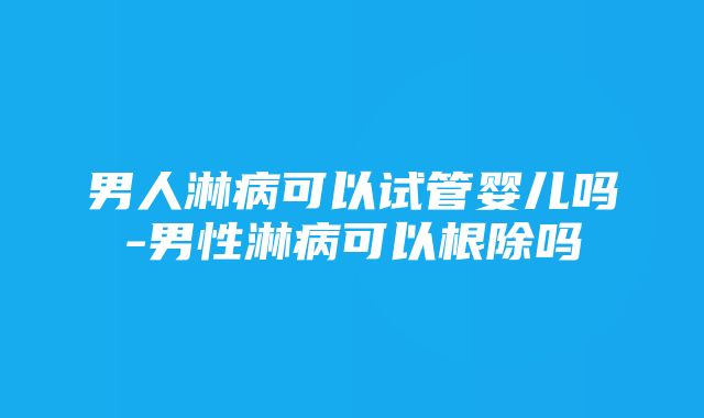 男人淋病可以试管婴儿吗-男性淋病可以根除吗