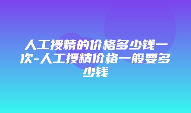 人工授精的价格多少钱一次-人工授精价格一般要多少钱