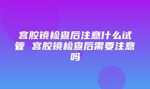 宫腔镜检查后注意什么试管 宫腔镜检查后需要注意吗