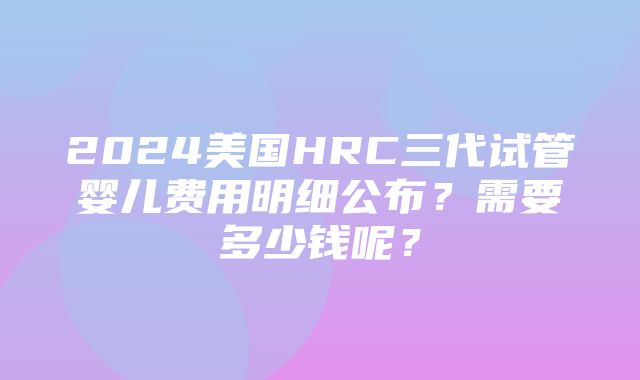 2024美国HRC三代试管婴儿费用明细公布？需要多少钱呢？