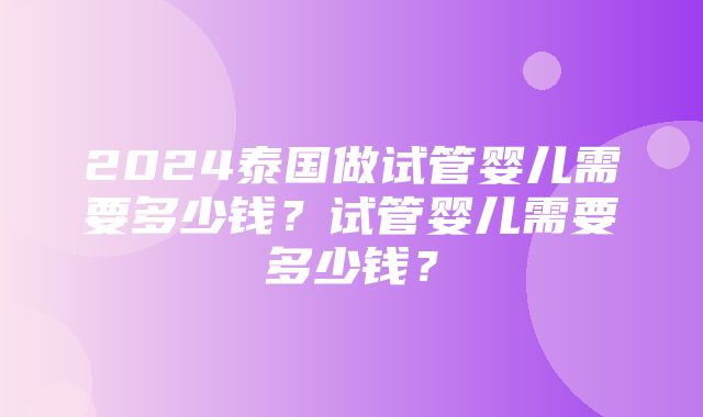 2024泰国做试管婴儿需要多少钱？试管婴儿需要多少钱？