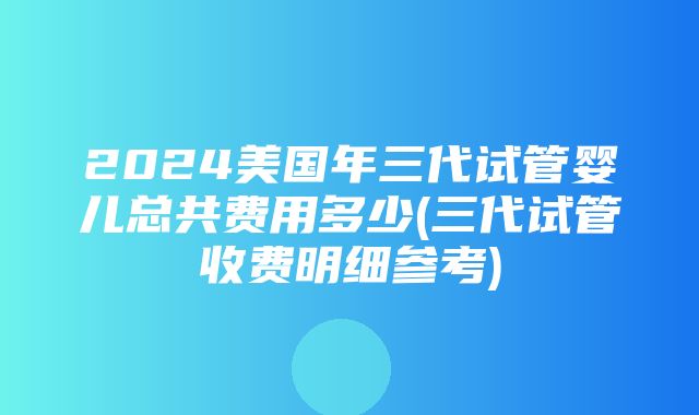 2024美国年三代试管婴儿总共费用多少(三代试管收费明细参考)