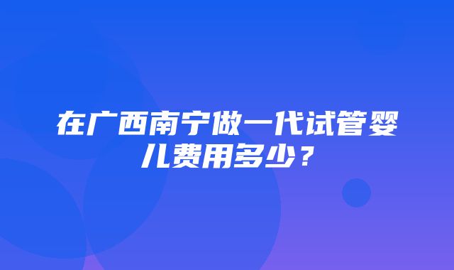 在广西南宁做一代试管婴儿费用多少？