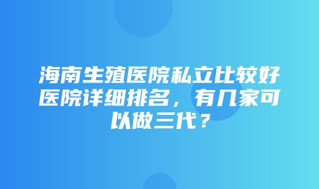 海南生殖医院私立比较好医院详细排名，有几家可以做三代？