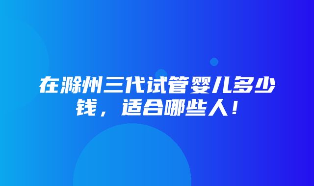 在滁州三代试管婴儿多少钱，适合哪些人！