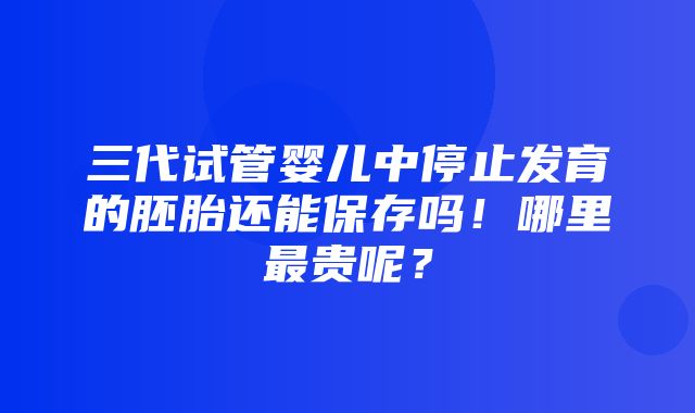 三代试管婴儿中停止发育的胚胎还能保存吗！哪里最贵呢？