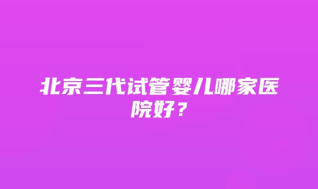 北京三代试管婴儿哪家医院好？