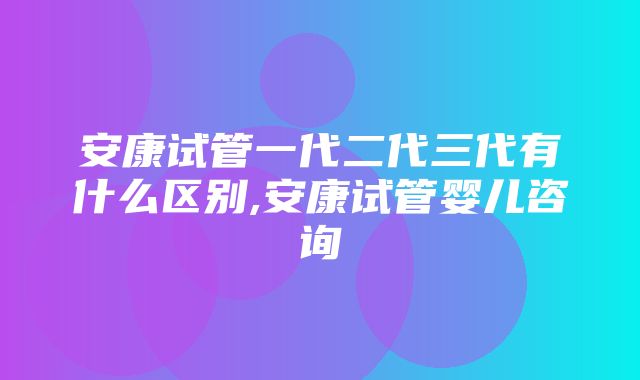 安康试管一代二代三代有什么区别,安康试管婴儿咨询