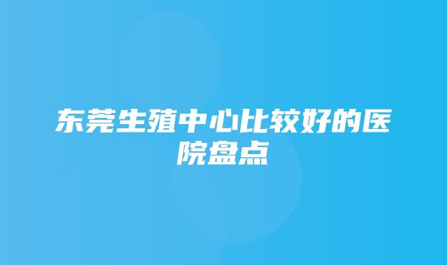 东莞生殖中心比较好的医院盘点