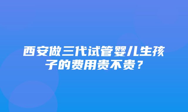 西安做三代试管婴儿生孩子的费用贵不贵？