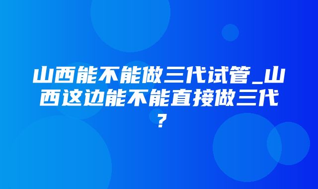 山西能不能做三代试管_山西这边能不能直接做三代？