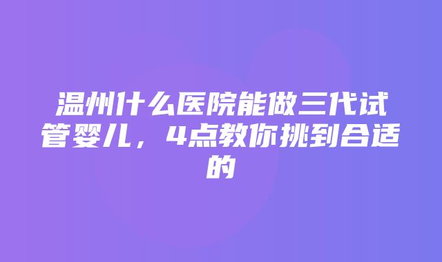 温州什么医院能做三代试管婴儿，4点教你挑到合适的