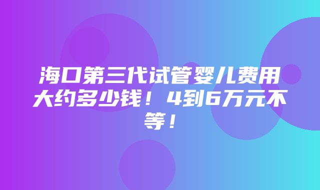 海口第三代试管婴儿费用大约多少钱！4到6万元不等！