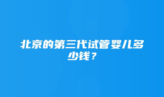 北京的第三代试管婴儿多少钱？