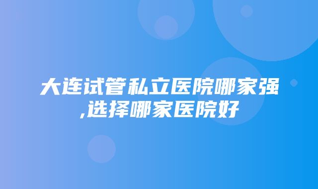 大连试管私立医院哪家强,选择哪家医院好