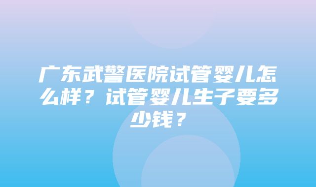 广东武警医院试管婴儿怎么样？试管婴儿生子要多少钱？