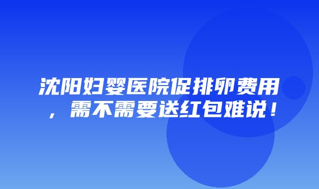 沈阳妇婴医院促排卵费用，需不需要送红包难说！