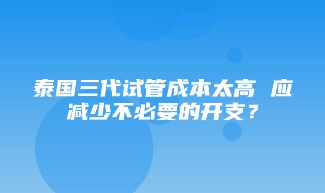 泰国三代试管成本太高 应减少不必要的开支？