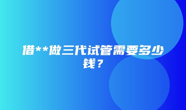 借**做三代试管需要多少钱？