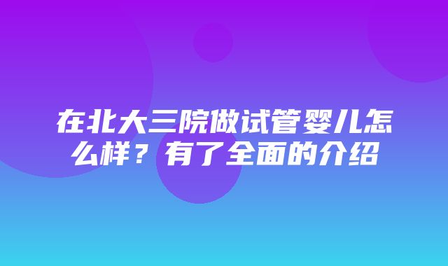 在北大三院做试管婴儿怎么样？有了全面的介绍